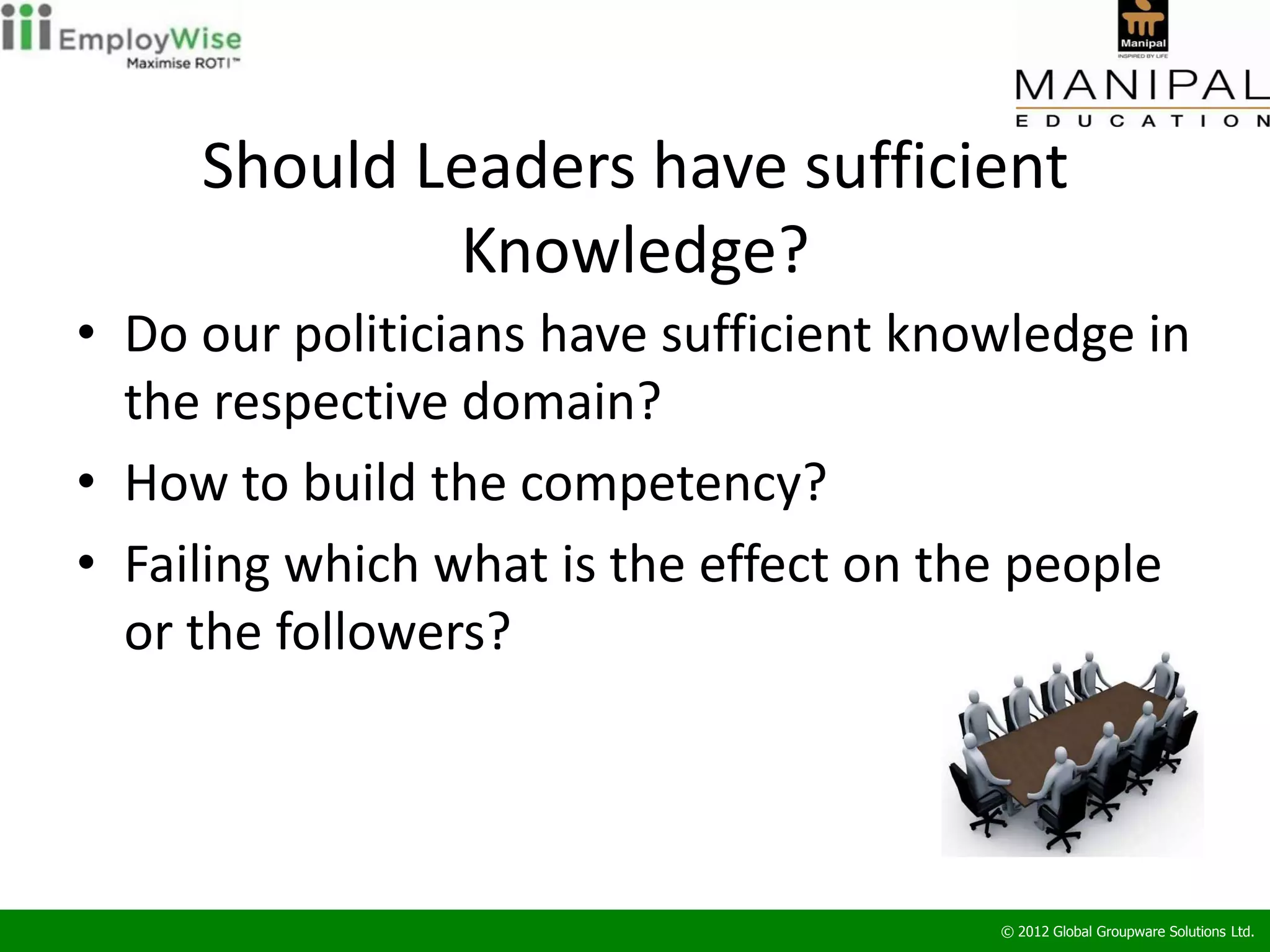 Should Leaders have sufficient
             Knowledge?
• Do our politicians have sufficient knowledge in
  the respective domain?
• How to build the competency?
• Failing which what is the effect on the people
  or the followers?




                                        © 2012 Global Groupware Solutions Ltd.
 