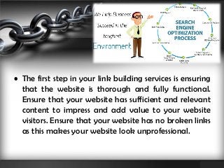 • The first step in your link building services is ensuring 
that the website is thorough and fully functional. 
Ensure that your website has sufficient and relevant 
content to impress and add value to your website 
visitors. Ensure that your website has no broken links 
as this makes your website look unprofessional. 
 