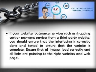 • If your websites outsources services such as shopping 
cart or payment services from a third party website, 
you should ensure that the interfacing is correctly 
done and tested to ensure that the website is 
complete. Ensure that all images load correctly and 
all links are pointing to the right websites and web 
pages. 
 