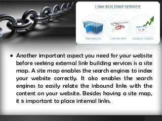 • Another important aspect you need for your website 
before seeking external link building services is a site 
map. A site map enables the search engines to index 
your website correctly. It also enables the search 
engines to easily relate the inbound links with the 
content on your website. Besides having a site map, 
it is important to place internal links. 
 