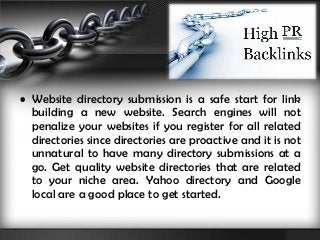 • Website directory submission is a safe start for link 
building a new website. Search engines will not 
penalize your websites if you register for all related 
directories since directories are proactive and it is not 
unnatural to have many directory submissions at a 
go. Get quality website directories that are related 
to your niche area. Yahoo directory and Google 
local are a good place to get started. 
 