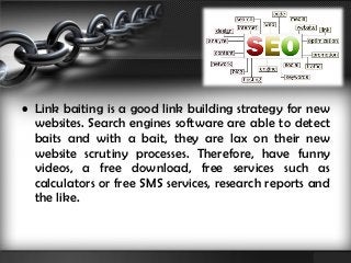 • Link baiting is a good link building strategy for new 
websites. Search engines software are able to detect 
baits and with a bait, they are lax on their new 
website scrutiny processes. Therefore, have funny 
videos, a free download, free services such as 
calculators or free SMS services, research reports and 
the like. 
 