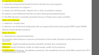 • A. aspirate in two planes .
• 1. rotate the syringe barrel (needle bevel) one fourth turn and reaspirate.
• 2. if both aspirations are negative :-
• A. slowly over 30-60 seconds , deposit 0.9 to 1.8mL of anesthetic solution.
• B. aspirate sveral additional times(in one plane )during drug administration.
• C. the PSA injection is normally atraumatic because of large tissue space available.
• Signs and symptoms
• 1. subjective : usually none.
• 2. objective :use of electrical pulptesting with no response form tooth with maximal EPT output (80/80)
• Absence of pain during treatment.
• Safety features.
• 1. slow injection, repeated aspirations.
• No anatomic safety features to prevent overinsertion of the needle; therefore careful observation is
necessary.
• Precaution – depth of needle penetration should be checked: due to hematoma.
• Failures:- needle too lateral, needle not high enough, needle too far posterior.
• Complications- hematoma , mandibular anesthesia ( the mandibular division of the fifth cranial nerve (V3 )
is located lateral to the PSA.
 