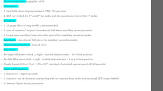 • Positive aspiration- negligible (>3%).
• Alternative-
• 1. local infiltration (supraperiosteal), PDL, IO injections
• 2. ASA nerve block for 1st and 2nd premolar and the mesiobuccal root of the 1st molar.
• Technique
• 1. 27 gauge short or long needle is recommended.
• 2. area of insertion : height of mucobuccal fold above maxillary second premolar.
• 3. target area: maxillary bone above the apex of the maxillary second premolar.
• Landmark – mucobuccal fold above the maxillary second premolar.
• Orientation of the bevel : toward bevel.
• Procedure:-
• For right MSA nerve block , a right –handed administrator – 10 o’clock position.
• For left MSA nerve block, a right- handed administrator – 8 or 9 o’clock position.
• Slowly deposit 0.9 to 1.2 mL (1/2 to 2/3rd catridge) of solution( approximately 30-40 seconds).
• Signs and Symptoms-
• 1. Subjective – upper lip numb.
• 2. objective- use of electrical pulp testing with no response from tooth with maximal EPT output (80/80).
• 3. absence of pain during treatment.
 