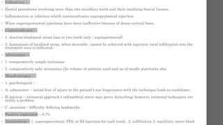 • Indications :-
• Dental procedures involving more than two maxillary teeth and their overlying buccal tissues.
• Inflammation or infection which contraindicates supraperiosteal injection .
• When superaperiosteal injections have been ineffective because of dense cortical bone.
• Contraindicates:-
• 1. discrete treatment areas (one or two teeth only ; supraperiosteal)
• 2. hemostasis of localized areas, when desirable, cannot be achieved with injection; local infiltration into the
treatment area is indicated.
• Advantages –
• 1. comparatively simple technique.
• 2. comparatively safe; minimizes the volume of solution used and no of needle punctures also.
• Disadvantages :-
• 1. psychological :-
• A. administer – initial fear of injury to the patient’s eye (experience with the technique leads to confidence.
• B. patient – extraoral approach t infraorbital nerve may prove disturbing; however, intraoral techniques are
rarely a problem.
• C. anatomic : difficulty defining landmarks.
• Positive aspiration – 0.7%
• Alternatives – 1. superaperiosteal, PDL or IO injection for each tooth., 2. infiltration 3. maxillary nerve block.
 