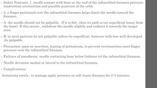 • Safety Features. 1. needle contact with bone at the roof of the infraorbital foramen prevents
inadvertent overisertion and possible puncture of the orbit.
• 2. a finger positioned over the infraorbital foramen helps direct the needle toward the
foramen.
• A. the needle should not be palpable . If it is felt , then its path is too superficial (away from
the bone). If this occurs , withdraw the needle slightly and redirect it towards the target
area.
• B. in most patients its not palpable unless its superficial, however with less well-developed
,its palpable.
• Precaution- pain on insertion, tearing of periosteum, to prevent overinsertion exert finger
pressure over the infraorbital foramen.
• Failures of anesthesia- needle contacting bone below (inferior to) the infraorbital foramen.
• Needle deviation medial or lateral to the infraorbital foramen.
• Complications.-
hematoma rarely , to manage apply pressure on soft tissue foramen for 2-3 minutes.
 