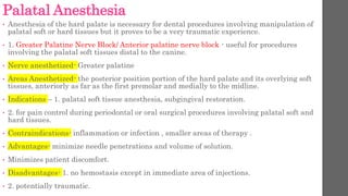 Palatal Anesthesia
• Anesthesia of the hard palate is necessary for dental procedures involving manipulation of
palatal soft or hard tissues but it proves to be a very traumatic experience.
• 1. Greater Palatine Nerve Block/ Anterior palatine nerve block - useful for procedures
involving the palatal soft tissues distal to the canine.
• Nerve anesthetized- Greater palatine
• Areas Anesthetized- the posterior position portion of the hard palate and its overlying soft
tissues, anteriorly as far as the first premolar and medially to the midline.
• Indications – 1. palatal soft tissue anesthesia, subgingival restoration.
• 2. for pain control during periodontal or oral surgical procedures involving palatal soft and
hard tissues.
• Contraindications- inflammation or infection , smaller areas of therapy .
• Advantages- minimize needle penetrations and volume of solution.
• Minimizes patient discomfort.
• Disadvantages- 1. no hemostasis except in immediate area of injections.
• 2. potentially traumatic.
 