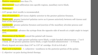 • Positive aspiration- less than 1%.
• Alternatives- local infiltration into specific regions, maxillary nerve block.
• Technique-
• A 27 gauge short needle is recommended.
• Area of insertion – soft tissue slightly anterior to the greater palatine foramen.
• Target area: greater (anterior) palatine nerve as it passes anteriorly between soft tissues and
bone of the hard palate.
• Landmarks- greater palatine foramen and junction of the maxillary alveolar process and
palatine bone.
• Path of insertion: advance the syringe from the opposite side of mouth at a right angle to target
area.
• Orientation of the bevel- toward the palatal soft tissues
• Technique- 1) for right greater palatine nerve block, a right handed administrator – 7 or 8
o’clock. 2) left greater palatine nerve block, a right handed administrator – 11 0’clock.
• Slowly deposit not more than 1/4th to 1/3rd of catridge. (0.45 to 0.6 mL )
• Signs and symptoms – 1. subjective : numbness in the posterior portion of the palate.
• 2. objective: no pain during dental therapy.
 