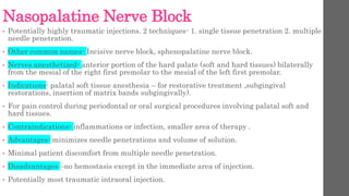Nasopalatine Nerve Block
• Potentially highly traumatic injections. 2 techniques- 1. single tissue penetration 2. multiple
needle penetration.
• Other common names- Incisive nerve block, sphenopalatine nerve block.
• Nerves anesthetized- anterior portion of the hard palate (soft and hard tissues) bilaterally
from the mesial of the right first premolar to the mesial of the left first premolar.
• Indications- palatal soft tissue anesthesia – for restorative treatment ,subgingival
restorations, insertion of matrix bands subgingivally).
• For pain control during periodontal or oral surgical procedures involving palatal soft and
hard tissues.
• Contraindications- inflammations or infection, smaller area of therapy .
• Advantages- minimizes needle penetrations and volume of solution.
• Minimal patient discomfort from multiple needle penetration.
• Disadvantages –no hemostasis except in the immediate area of injection.
• Potentially most traumatic intraoral injection.
 