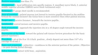 Positive aspiration- less than 1%.
Alternatives- 1. local infiltration into specific regions. 2. maxillary nerve block, 3. anterior
middle superior alveolar (AMSA) nerve block (unilateral only).
Technique- 27 gauge short needle is recommended.
Area of insertion – palatal mucosa just lateral to incisive papilla (located in the midline
behind the central incisors); the tissue here is more sensitive than other palatal mucosa.
Target area – incisive foramen , beneath the incisive papilla .
Landmarks- central incisors and incisive papilla.
Path of insertion – approach the injection site at a 45 degree angle toward the incisive
papilla .
Orientation of the bevel- toward the palatal soft tissues (review procedure for the basic
palatal injection ).
Procedure – sit at the 9 or 10 o’clock position , slowly deposit not more than 1/4th of a
catridge (0.45 mL ).
Signs and symptoms – subjective – numbness in the anterior portion of the palate , Objective
– no pain during dental therapy.
Safety features- contact with bone , aspiration.
 