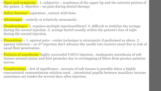 • Signs and symptoms – 1. subjective – numbness of the upper lip and the anterior portion of
the palate. 2. objective – no pain during dental therapy.
• Safety features- aspiration , contact with bone.
• Advantages – entirely or relatively atraumatic.
• Disadvantages- 1. requires multiple injections(three). 2. difficult to stabilize the syringe
during the second injection .3. syringe barrel usually within the patient’s line of sight
during the second injection.
• Precautions – 1. against pain – entire technique is atraumatic if performed as above. 2.
against infection – on 3rd injection don’t advance the needle into incisive canal due to risk of
nasal floor penetration.
• Failures of anesthesia- highly successful (>95%) injection , inadequate anesthesia of soft
tissues around canine and first premolar due to overlapping of fibres from greater palatine
nerves.
• Complications – few of significance , necrosis of soft tissues is possible when a highly
concentrated vasoconstrictor solution used. , interdental papilla between maxillary incisors
sometimes are tender for several days after injection.
 