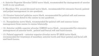 • 8. Anterior Superior Alveolar (ASA) nerve block, recommended for management of anerior
teeth in one quadrant .
• 9. Maxillary (V2, second division) nerve block , recommended for extensive buccal, palatal
and pulpal management in one quadrant.
• 10. Greater (anterior) palatine nerve block, recommended for palatal soft and osseous
tissue treatment distal to the canine in one quadrant .
• 11. Nasopalatine nerve block, recommended for palatal soft and osseous tissue
management from canine to canine bilaterally.
• 12. Anterior middle superior alveolar (AMSA) nerve block , recommended for extensive
management of anterior teeth , palatal and buccal soft and hard tissues.
• 13. Palatal approach – anterior superior alveolar nerve (P-ASA) nerve block ,
recommended for treatment of maxillary anterior teeth and their palatal and facial soft
and hard tissues.
 