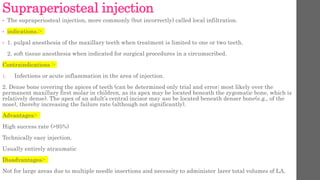 Supraperiosteal injection
• The supraperiosteal injection, more commonly (but incorrectly) called local infiltration.
• indications.:-
• 1. pulpal anesthesia of the maxillary teeth when treatment is limited to one or two teeth.
2. soft tissue anesthesia when indicated for surgical procedures in a circumscribed.
Contraindications :-
1. Infections or acute inflammation in the area of injection.
2. Dense bone covering the apices of teeth (can be determined only trial and error; most likely over the
permanent maxillary first molar in children, as its apex may be located beneath the zygomatic bone, which is
relatively dense). The apex of an adult’s central incisor may aso be located beneath denser bone(e.g., of the
nose), thereby increasing the failure rate (although not significantly).
Advantages:-
High success rate (>95%)
Technically easy injection.
Usually entirely atraumatic
Disadvantages:-
Not for large areas due to multiple needle insertions and necessity to administer larer total volumes of LA.
 