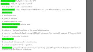 Positive aspiration- Negligible, but possible (1%)
Alternative – PDL, IO, regional nerve block
• A 27 gauge short needle is recommended.
• Area of insertion : height of the mucobuccal fold above the apex of the tooth being anesthetized
• Landmarks:-
• A. mucobuccal fold
• B. crown of the tooth
• C. root contour of the tooth.
• Orientation of the bevel – toward bone.
• Signs and symptoms
• 1. subjective :- feeling of numbness in the area of administration.
• 2. objective : use of electrical pulp testing (EPT) with n response from tooth with maximal EPT output (80/80)
• 3. absence of pain during treatment.
• Safety features –
• 1. minimal risk of intravascular administration.
• 2. slow injection of anesthetic ; aspiration.
• Complication – pain on needle insertion with the needle tip against the periosteum. To correct: withdraw and
reisnsert it farther from the periosteum.
 