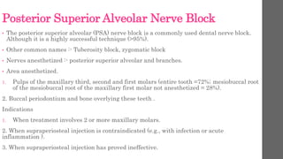 Posterior Superior Alveolar Nerve Block
• The posterior superior alveolar (PSA) nerve block is a commonly used dental nerve block.
Although it is a highly successful technique (>95%).
• Other common names :- Tuberosity block, zygomatic block
• Nerves anesthetized :- posterior superior alveolar and branches.
• Area anesthetized.
1. Pulps of the maxillary third, second and first molars (entire tooth =72%; mesiobuccal root
of the mesiobuccal root of the maxillary first molar not anesthetized = 28%).
2. Buccal periodontium and bone overlying these teeth .
Indications
1. When treatment involves 2 or more maxillary molars.
2. When supraperiosteal injection is contraindicated (e.g., with infection or acute
inflammation ).
3. When supraperiosteal injection has proved ineffective.
 