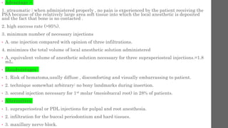 • Advantage :-
1. atraumatic ; when administered properly , no pain is experienced by the patient receiving the
PSA because of the relatively large area soft tissue into which the local anesthetic is deposited
and the fact that bone is no contacted .
2. high success rate (>95%).
3. minimum number of necessary injections
• A. one injection compared with opinion of three infiltrations.
4. minimizes the total volume of local anesthetic solution administered
• A. equivalent volume of anesthetic solution necessary for three supraperiosteal injections.=1.8
mL.
• Disadvantages
• 1. Risk of hematoma,usully diffuse , discomforting and visually embarrassing to patient.
• 2. technique somewhat arbitrary: no bony landmarks during insertion.
• 3. second injection necessary for 1st molar (mesiobuccal root) in 28% of patients.
• Alternatives
• 1. supraperiosteal or PDL injections for pulpal and root anesthesia.
• 2. infiltration for the buccal periodontium and hard tissues.
• 3. maxillary nerve block.
 