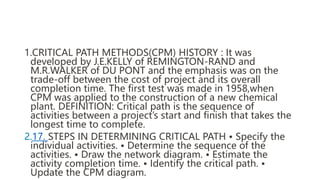 1.CRITICAL PATH METHODS(CPM) HISTORY : It was
developed by J.E.KELLY of REMINGTON-RAND and
M.R.WALKER of DU PONT and the e...