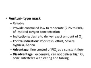 • Venturi- type mask
– Reliable
– Provide controlled low to moderate (25% to 60%)
of inspired oxygen concentration
– Indications: desire to deliver exact amount of O2
– Contra indication: Poor resp. effort, Severe
hypoxia, Apnea
– Advantage: fine control of FIO2 at a constant flow
– Disadvantage : expensive, can not deliver high O2
conc. Interferes with eating and talking
 