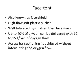 Face tent
• Also known as face shield
• High flow soft plastic bucket
• Well tolerated by children then face mask
• Up to 40% of oxygen can be delivered with 10
to 15 L/min of oxygen flow
• Access for suctioning is achieved without
interrupting the oxygen flow.
 