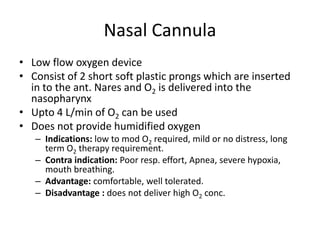 Nasal Cannula
• Low flow oxygen device
• Consist of 2 short soft plastic prongs which are inserted
in to the ant. Nares and O2 is delivered into the
nasopharynx
• Upto 4 L/min of O2 can be used
• Does not provide humidified oxygen
– Indications: low to mod O2 required, mild or no distress, long
term O2 therapy requirement.
– Contra indication: Poor resp. effort, Apnea, severe hypoxia,
mouth breathing.
– Advantage: comfortable, well tolerated.
– Disadvantage : does not deliver high O2 conc.
 