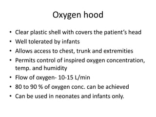 Oxygen hood
• Clear plastic shell with covers the patient’s head
• Well tolerated by infants
• Allows access to chest, trunk and extremities
• Permits control of inspired oxygen concentration,
temp. and humidity
• Flow of oxygen- 10-15 L/min
• 80 to 90 % of oxygen conc. can be achieved
• Can be used in neonates and infants only.
 