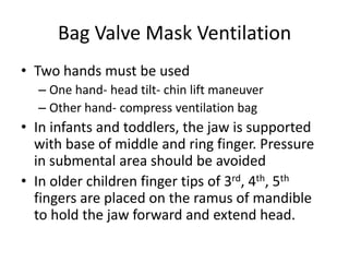 Bag Valve Mask Ventilation
• Two hands must be used
– One hand- head tilt- chin lift maneuver
– Other hand- compress ventilation bag
• In infants and toddlers, the jaw is supported
with base of middle and ring finger. Pressure
in submental area should be avoided
• In older children finger tips of 3rd, 4th, 5th
fingers are placed on the ramus of mandible
to hold the jaw forward and extend head.
 