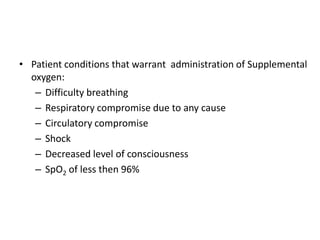 • Patient conditions that warrant administration of Supplemental
oxygen:
– Difficulty breathing
– Respiratory compromise due to any cause
– Circulatory compromise
– Shock
– Decreased level of consciousness
– SpO2 of less then 96%
 