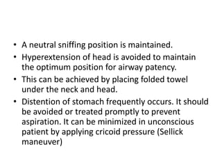 • A neutral sniffing position is maintained.
• Hyperextension of head is avoided to maintain
the optimum position for airway patency.
• This can be achieved by placing folded towel
under the neck and head.
• Distention of stomach frequently occurs. It should
be avoided or treated promptly to prevent
aspiration. It can be minimized in unconscious
patient by applying cricoid pressure (Sellick
maneuver)
 
