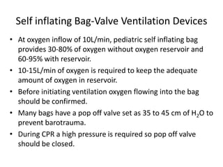 Self inflating Bag-Valve Ventilation Devices
• At oxygen inflow of 10L/min, pediatric self inflating bag
provides 30-80% of oxygen without oxygen reservoir and
60-95% with reservoir.
• 10-15L/min of oxygen is required to keep the adequate
amount of oxygen in reservoir.
• Before initiating ventilation oxygen flowing into the bag
should be confirmed.
• Many bags have a pop off valve set as 35 to 45 cm of H2O to
prevent barotrauma.
• During CPR a high pressure is required so pop off valve
should be closed.
 