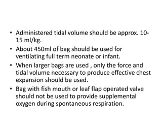 • Administered tidal volume should be approx. 10-
15 ml/kg.
• About 450ml of bag should be used for
ventilating full term neonate or infant.
• When larger bags are used , only the force and
tidal volume necessary to produce effective chest
expansion should be used.
• Bag with fish mouth or leaf flap operated valve
should not be used to provide supplemental
oxygen during spontaneous respiration.
 