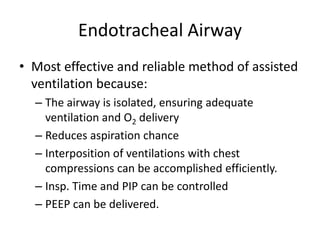 Endotracheal Airway
• Most effective and reliable method of assisted
ventilation because:
– The airway is isolated, ensuring adequate
ventilation and O2 delivery
– Reduces aspiration chance
– Interposition of ventilations with chest
compressions can be accomplished efficiently.
– Insp. Time and PIP can be controlled
– PEEP can be delivered.
 