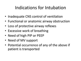 Indications for Intubation
• Inadequate CNS control of ventilation
• Functional or anatomic airway obstruction
• Loss of protective airway reflexes
• Excessive work of breathing
• Need of high PIP or PEEP
• Need of MV support
• Potential occurrence of any of the above if
patient is transported
 