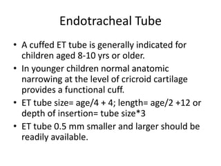 Endotracheal Tube
• A cuffed ET tube is generally indicated for
children aged 8-10 yrs or older.
• In younger children normal anatomic
narrowing at the level of cricroid cartilage
provides a functional cuff.
• ET tube size= age/4 + 4; length= age/2 +12 or
depth of insertion= tube size*3
• ET tube 0.5 mm smaller and larger should be
readily available.
 
