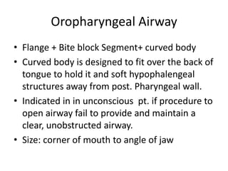 Oropharyngeal Airway
• Flange + Bite block Segment+ curved body
• Curved body is designed to fit over the back of
tongue to hold it and soft hypophalengeal
structures away from post. Pharyngeal wall.
• Indicated in in unconscious pt. if procedure to
open airway fail to provide and maintain a
clear, unobstructed airway.
• Size: corner of mouth to angle of jaw
 