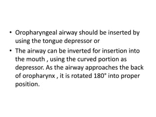 • Oropharyngeal airway should be inserted by
using the tongue depressor or
• The airway can be inverted for insertion into
the mouth , using the curved portion as
depressor. As the airway approaches the back
of oropharynx , it is rotated 180° into proper
position.
 