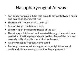 Nasopharyengeal Airway
• Soft rubber or plastic tube that provide airflow between nares
and posterior pharyngeal wall
• Shortened ET tube can also be used
• Responsive pt. can tolerate well.
• Length= tip of the nose to tragus of the ear
• The airway is lubricated and inserted through the nostril in a
posterior direction perpendicular to the plane of the face and
passed gently along the floor of nasopharynx.
• Patency must be frequently evaluated
• Too long size may irritate vagus nerve, epiglottis or vocal
cords and stimulate cough, vomit or laryangospasm.
 