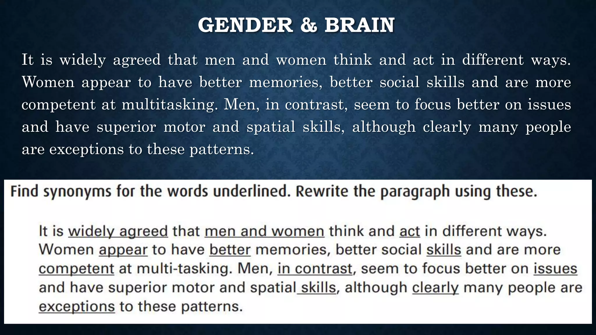 GENDER & BRAIN
It is widely agreed that men and women think and act in different ways.
Women appear to have better memories, better social skills and are more
competent at multitasking. Men, in contrast, seem to focus better on issues
and have superior motor and spatial skills, although clearly many people
are exceptions to these patterns.
 