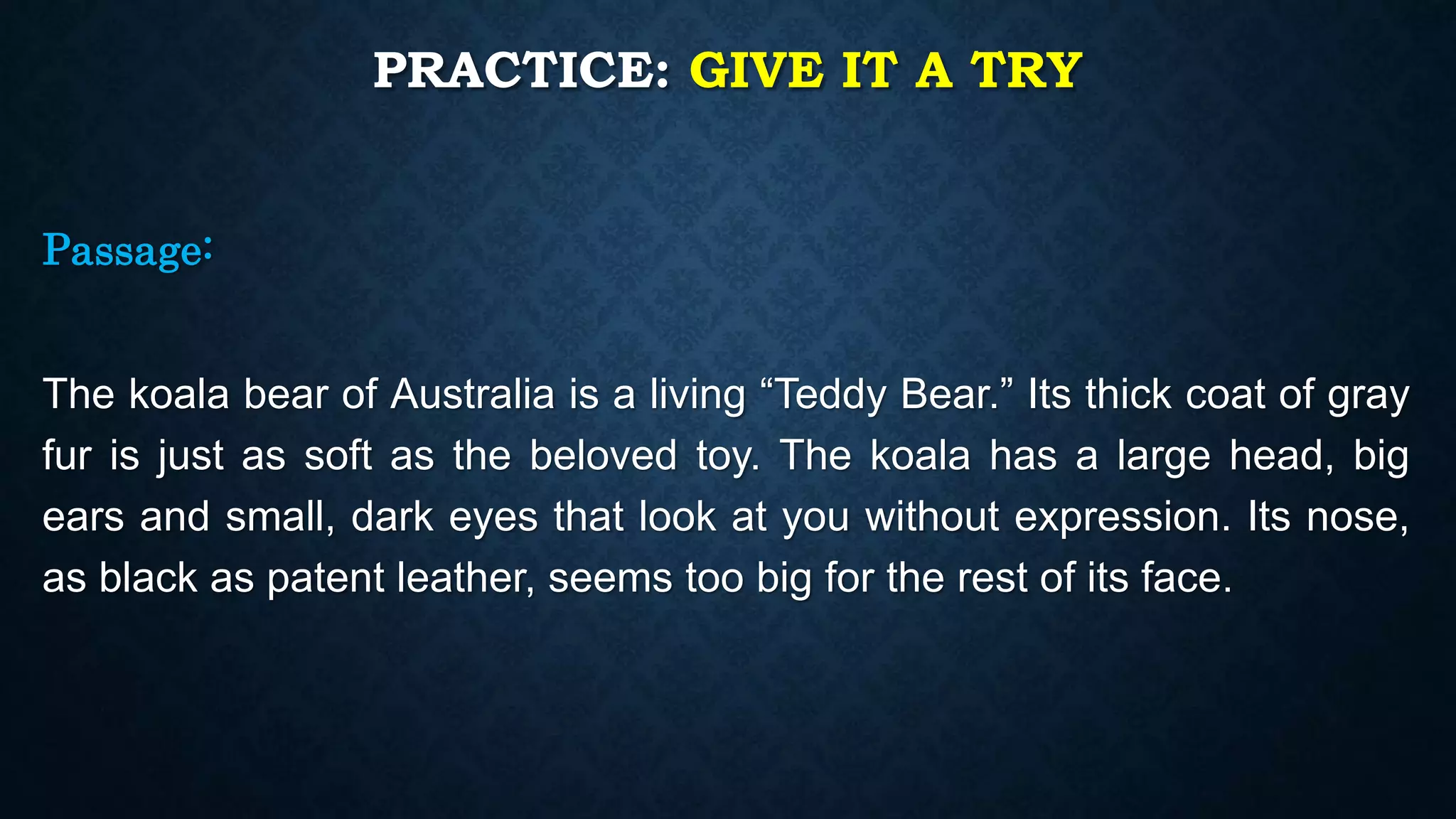 PRACTICE: GIVE IT A TRY
Passage:
The koala bear of Australia is a living “Teddy Bear.” Its thick coat of gray
fur is just as soft as the beloved toy. The koala has a large head, big
ears and small, dark eyes that look at you without expression. Its nose,
as black as patent leather, seems too big for the rest of its face.
 