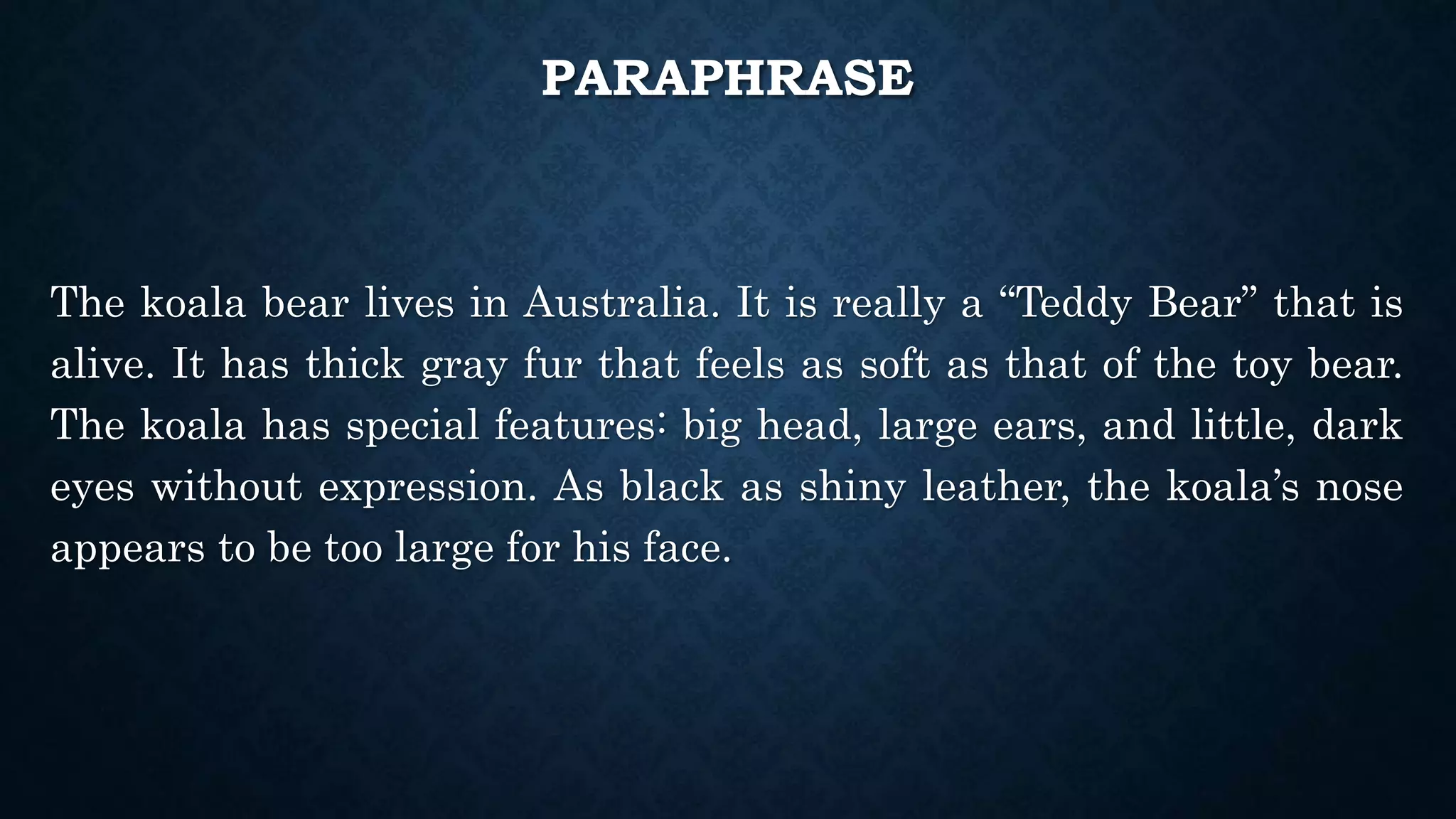 PARAPHRASE
The koala bear lives in Australia. It is really a “Teddy Bear” that is
alive. It has thick gray fur that feels as soft as that of the toy bear.
The koala has special features: big head, large ears, and little, dark
eyes without expression. As black as shiny leather, the koala’s nose
appears to be too large for his face.
 