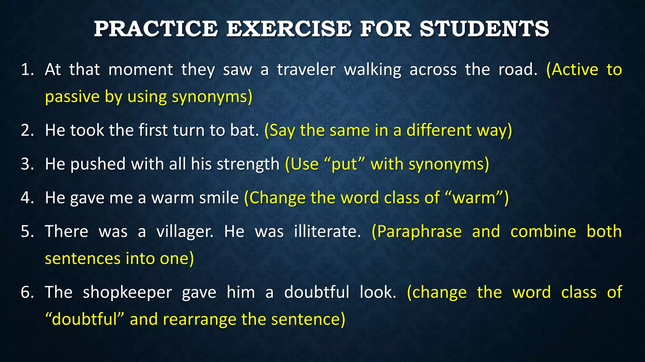 PRACTICE EXERCISE FOR STUDENTS
1. At that moment they saw a traveler walking across the road. (Active to
passive by using synonyms)
2. He took the first turn to bat. (Say the same in a different way)
3. He pushed with all his strength (Use “put” with synonyms)
4. He gave me a warm smile (Change the word class of “warm”)
5. There was a villager. He was illiterate. (Paraphrase and combine both
sentences into one)
6. The shopkeeper gave him a doubtful look. (change the word class of
“doubtful” and rearrange the sentence)
 