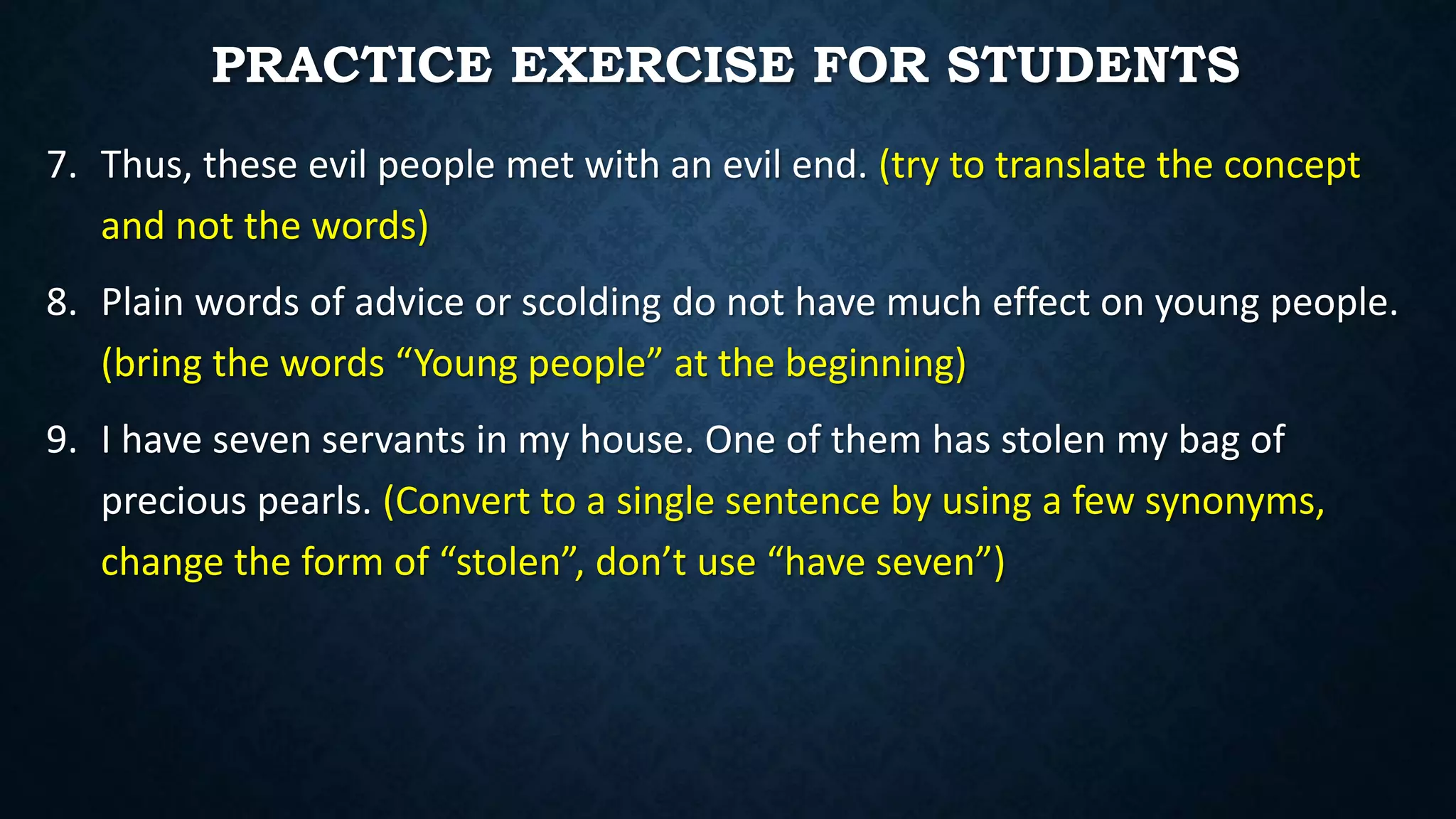 7. Thus, these evil people met with an evil end. (try to translate the concept
and not the words)
8. Plain words of advice or scolding do not have much effect on young people.
(bring the words “Young people” at the beginning)
9. I have seven servants in my house. One of them has stolen my bag of
precious pearls. (Convert to a single sentence by using a few synonyms,
change the form of “stolen”, don’t use “have seven”)
PRACTICE EXERCISE FOR STUDENTS
 