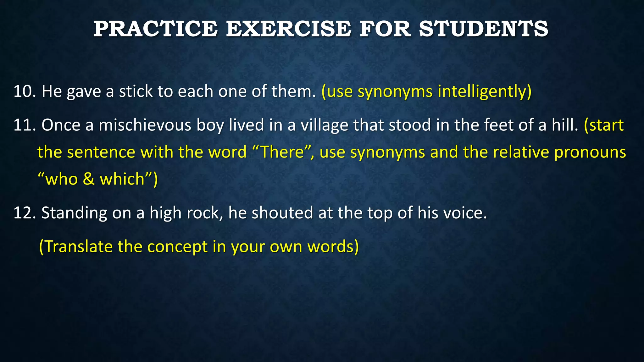10. He gave a stick to each one of them. (use synonyms intelligently)
11. Once a mischievous boy lived in a village that stood in the feet of a hill. (start
the sentence with the word “There”, use synonyms and the relative pronouns
“who & which”)
12. Standing on a high rock, he shouted at the top of his voice.
(Translate the concept in your own words)
PRACTICE EXERCISE FOR STUDENTS
 