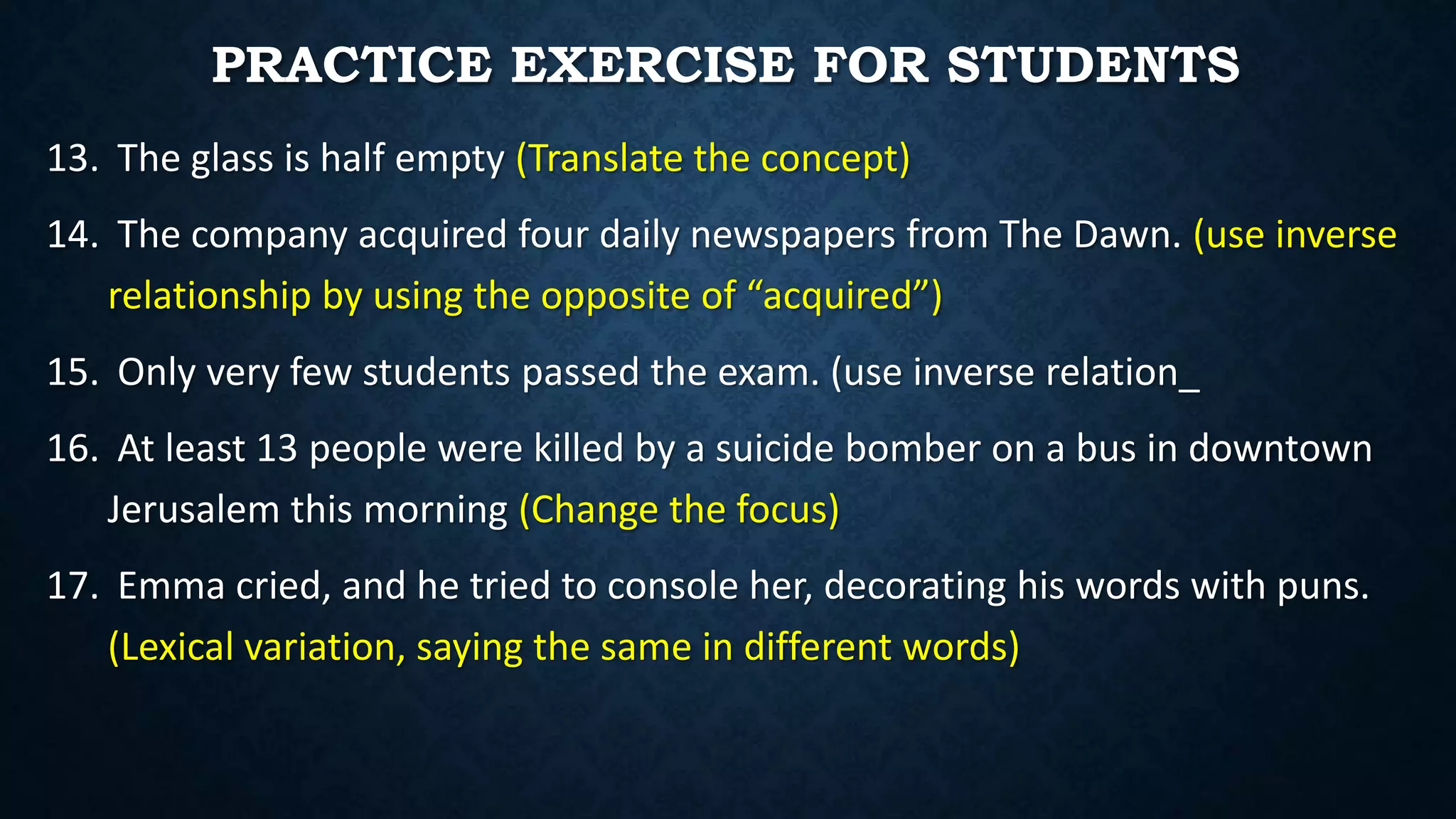 13. The glass is half empty (Translate the concept)
14. The company acquired four daily newspapers from The Dawn. (use inverse
relationship by using the opposite of “acquired”)
15. Only very few students passed the exam. (use inverse relation_
16. At least 13 people were killed by a suicide bomber on a bus in downtown
Jerusalem this morning (Change the focus)
17. Emma cried, and he tried to console her, decorating his words with puns.
(Lexical variation, saying the same in different words)
PRACTICE EXERCISE FOR STUDENTS
 