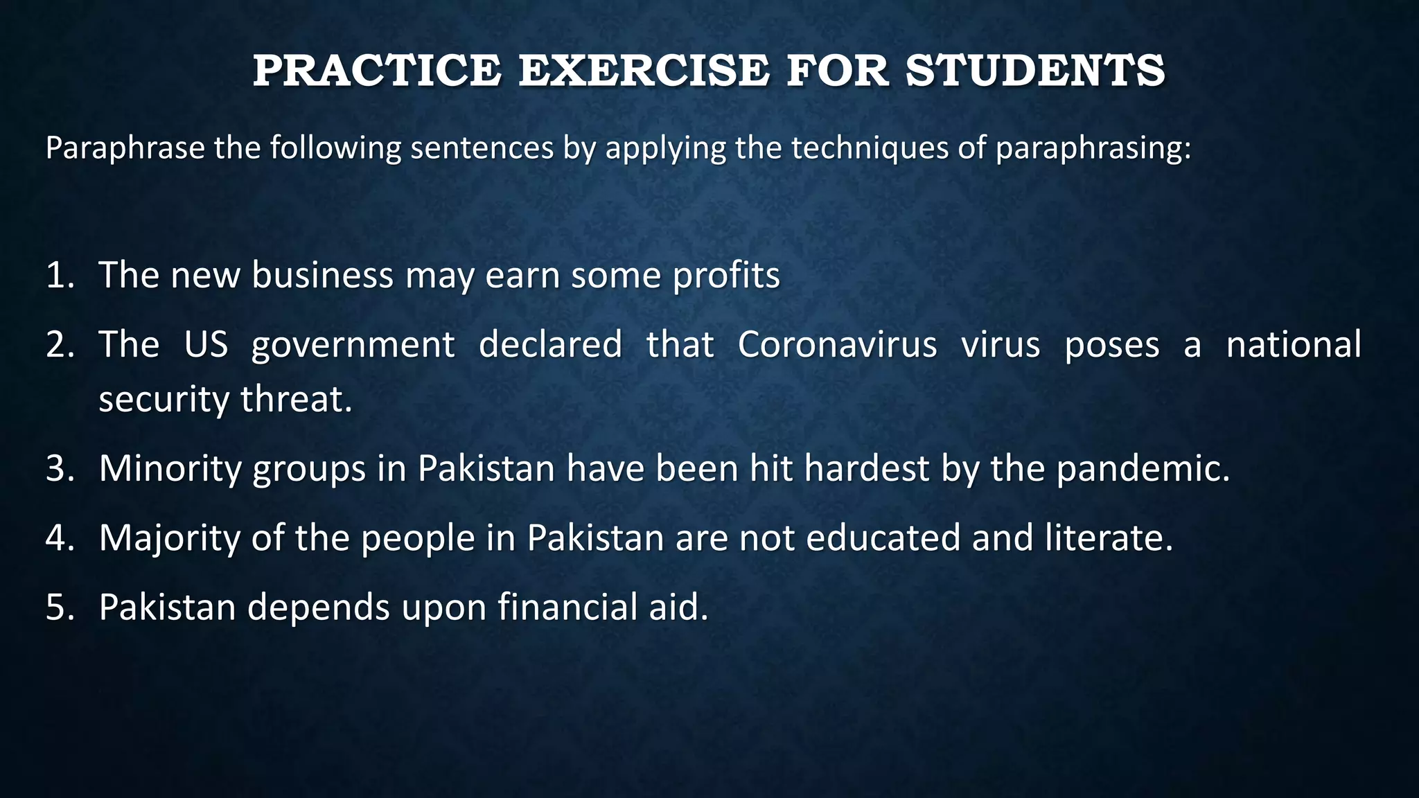 PRACTICE EXERCISE FOR STUDENTS
Paraphrase the following sentences by applying the techniques of paraphrasing:
1. The new business may earn some profits
2. The US government declared that Coronavirus virus poses a national
security threat.
3. Minority groups in Pakistan have been hit hardest by the pandemic.
4. Majority of the people in Pakistan are not educated and literate.
5. Pakistan depends upon financial aid.
 