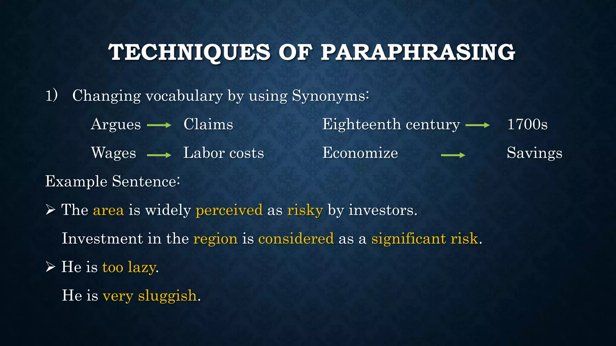 TECHNIQUES OF PARAPHRASING
1) Changing vocabulary by using Synonyms:
Argues Claims Eighteenth century 1700s
Wages Labor costs Economize Savings
Example Sentence:
 The area is widely perceived as risky by investors.
Investment in the region is considered as a significant risk.
 He is too lazy.
He is very sluggish.
 