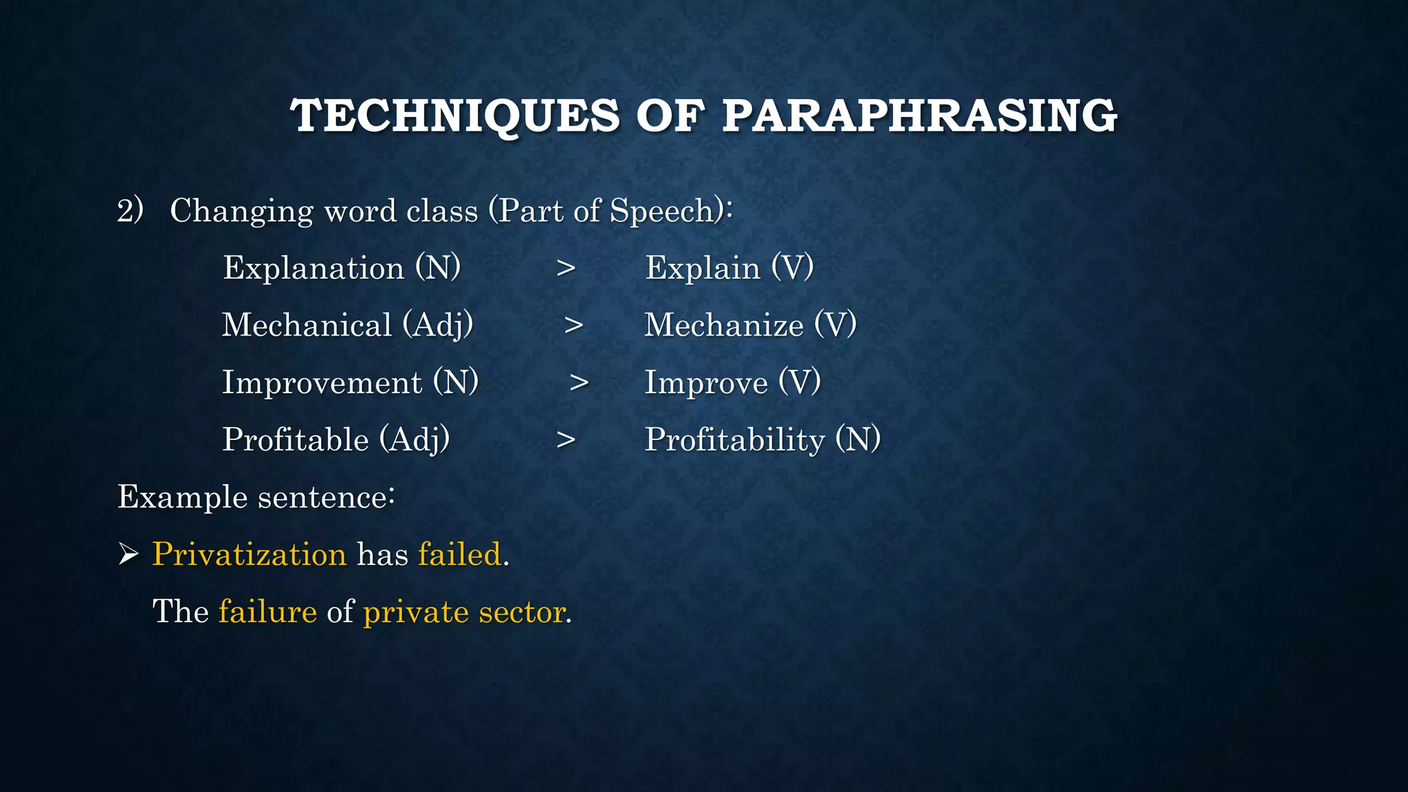TECHNIQUES OF PARAPHRASING
2) Changing word class (Part of Speech):
Explanation (N) > Explain (V)
Mechanical (Adj) > Mechanize (V)
Improvement (N) > Improve (V)
Profitable (Adj) > Profitability (N)
Example sentence:
 Privatization has failed.
The failure of private sector.
 