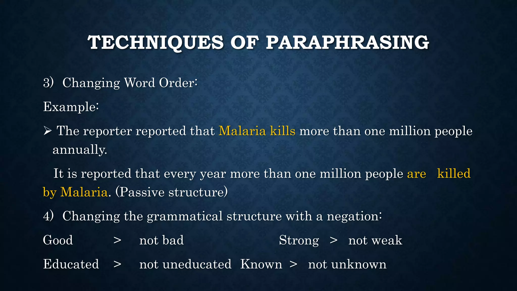 TECHNIQUES OF PARAPHRASING
3) Changing Word Order:
Example:
 The reporter reported that Malaria kills more than one million people
annually.
It is reported that every year more than one million people are killed
by Malaria. (Passive structure)
4) Changing the grammatical structure with a negation:
Good > not bad Strong > not weak
Educated > not uneducated Known > not unknown
 