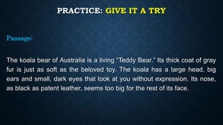 PRACTICE: GIVE IT A TRY
Passage:
The koala bear of Australia is a living “Teddy Bear.” Its thick coat of gray
fur is just as soft as the beloved toy. The koala has a large head, big
ears and small, dark eyes that look at you without expression. Its nose,
as black as patent leather, seems too big for the rest of its face.
 