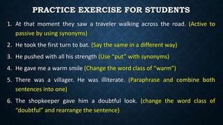 PRACTICE EXERCISE FOR STUDENTS
1. At that moment they saw a traveler walking across the road. (Active to
passive by using synonyms)
2. He took the first turn to bat. (Say the same in a different way)
3. He pushed with all his strength (Use “put” with synonyms)
4. He gave me a warm smile (Change the word class of “warm”)
5. There was a villager. He was illiterate. (Paraphrase and combine both
sentences into one)
6. The shopkeeper gave him a doubtful look. (change the word class of
“doubtful” and rearrange the sentence)
 