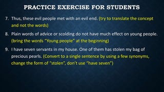 7. Thus, these evil people met with an evil end. (try to translate the concept
and not the words)
8. Plain words of advice or scolding do not have much effect on young people.
(bring the words “Young people” at the beginning)
9. I have seven servants in my house. One of them has stolen my bag of
precious pearls. (Convert to a single sentence by using a few synonyms,
change the form of “stolen”, don’t use “have seven”)
PRACTICE EXERCISE FOR STUDENTS
 